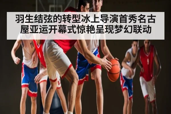 羽生结弦的转型冰上导演首秀名古屋亚运开幕式惊艳呈现梦幻联动